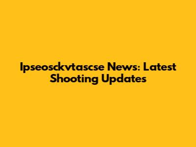 Ipseosckvtascse News: Latest Shooting Updates