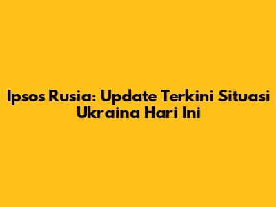 Ipsos Rusia: Update Terkini Situasi Ukraina Hari Ini
