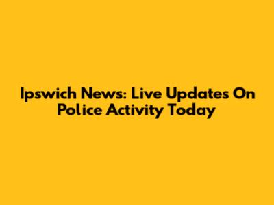 Ipswich News: Live Updates On Police Activity Today