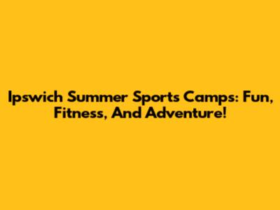 Ipswich Summer Sports Camps: Fun, Fitness, And Adventure!