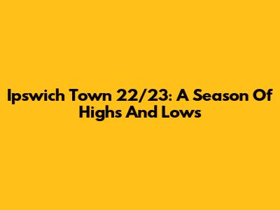 Ipswich Town 22/23: A Season Of Highs And Lows