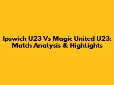 Ipswich U23 Vs Magic United U23: Match Analysis & Highlights