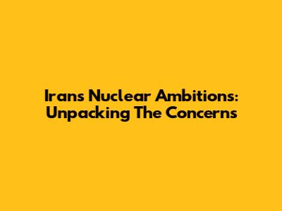 Iran's Nuclear Ambitions: Unpacking The Concerns