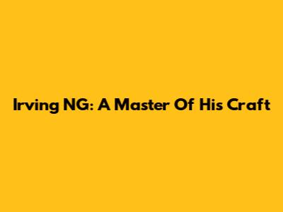 Irving NG: A Master Of His Craft