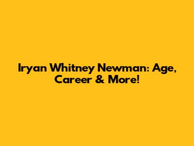 Iryan Whitney Newman: Age, Career & More!