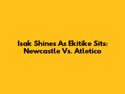 Isak Shines As Ekitike Sits: Newcastle Vs. Atletico