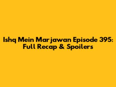 Ishq Mein Marjawan Episode 395: Full Recap & Spoilers