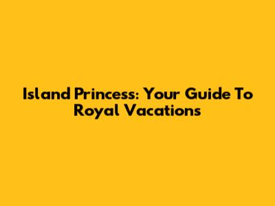 Island Princess: Your Guide To Royal Vacations