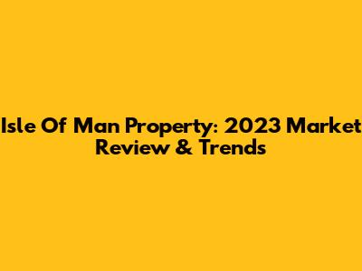 Isle Of Man Property: 2023 Market Review & Trends