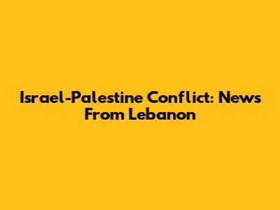 Israel-Palestine Conflict: News From Lebanon