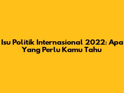 Isu Politik Internasional 2022: Apa Yang Perlu Kamu Tahu