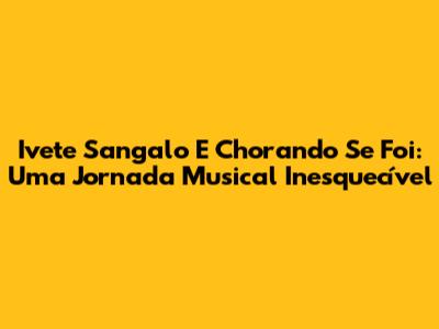Ivete Sangalo E Chorando Se Foi: Uma Jornada Musical Inesquecível