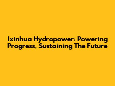 Ixinhua Hydropower: Powering Progress, Sustaining The Future