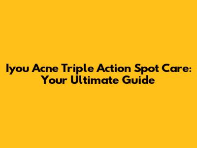 Iyou Acne Triple Action Spot Care: Your Ultimate Guide