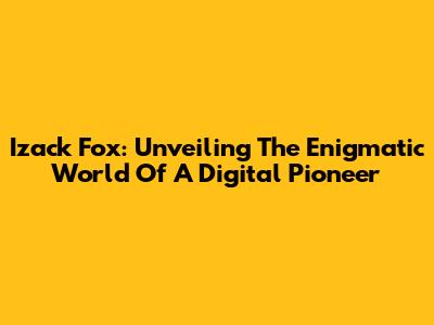 Izack Fox: Unveiling The Enigmatic World Of A Digital Pioneer