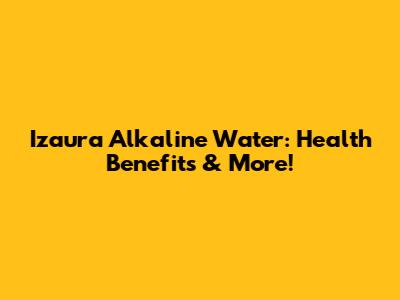 Izaura Alkaline Water: Health Benefits & More!