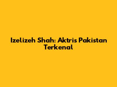 Izelizeh Shah: Aktris Pakistan Terkenal
