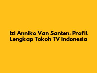 Izi Anniko Van Santen: Profil Lengkap Tokoh TV Indonesia