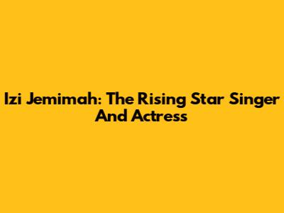 Izi Jemimah: The Rising Star Singer And Actress