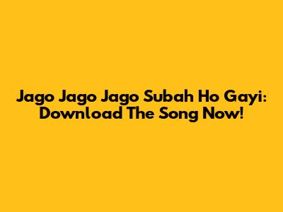 Jago Jago Jago Subah Ho Gayi: Download The Song Now!