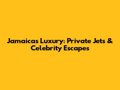 Jamaica's Luxury: Private Jets & Celebrity Escapes