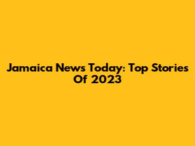 Jamaica News Today: Top Stories Of 2023