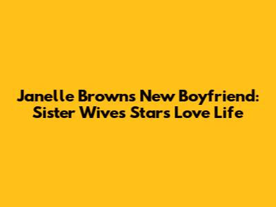 Janelle Brown's New Boyfriend: Sister Wives Star's Love Life