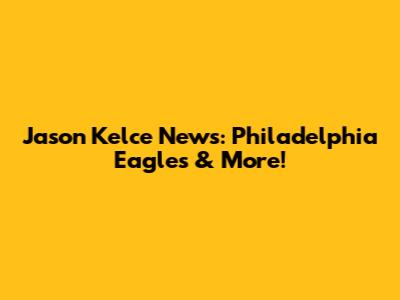 Jason Kelce News: Philadelphia Eagles & More!