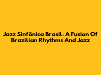 Jazz Sinfônica Brasil: A Fusion Of Brazilian Rhythms And Jazz