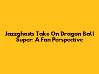 Jazzghost's Take On Dragon Ball Super: A Fan Perspective
