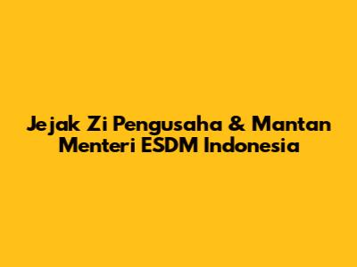 Jejak Zi Pengusaha & Mantan Menteri ESDM Indonesia