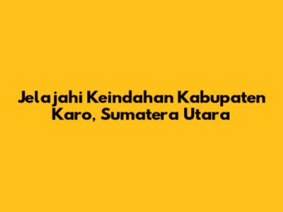 Jelajahi Keindahan Kabupaten Karo, Sumatera Utara