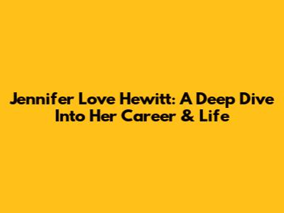 Jennifer Love Hewitt: A Deep Dive Into Her Career & Life