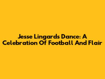 Jesse Lingard's Dance: A Celebration Of Football And Flair