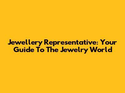 Jewellery Representative: Your Guide To The Jewelry World