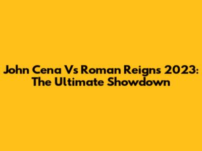 John Cena Vs Roman Reigns 2023: The Ultimate Showdown