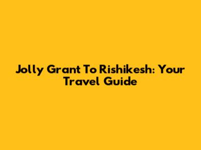 Jolly Grant To Rishikesh: Your Travel Guide