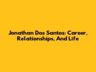 Jonathan Dos Santos: Career, Relationships, And Life