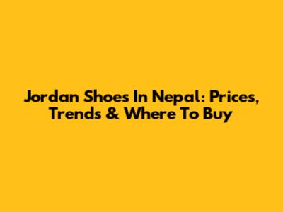 Jordan Shoes In Nepal: Prices, Trends & Where To Buy