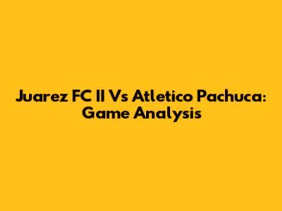 Juarez FC II Vs Atletico Pachuca: Game Analysis