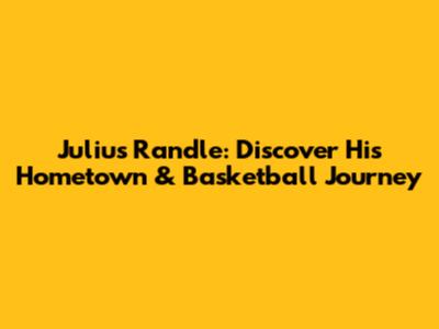 Julius Randle: Discover His Hometown & Basketball Journey