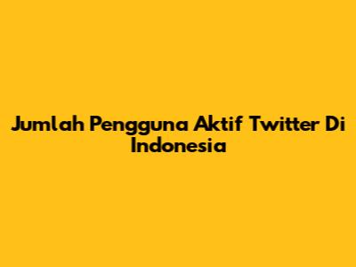 Jumlah Pengguna Aktif Twitter Di Indonesia