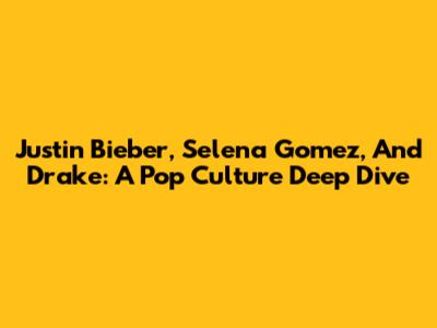 Justin Bieber, Selena Gomez, And Drake: A Pop Culture Deep Dive