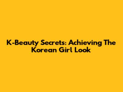K-Beauty Secrets: Achieving The Korean Girl Look