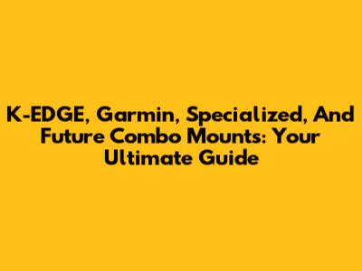 K-EDGE, Garmin, Specialized, And Future Combo Mounts: Your Ultimate Guide