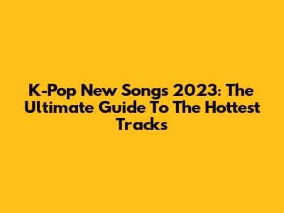 K-Pop New Songs 2023: The Ultimate Guide To The Hottest Tracks