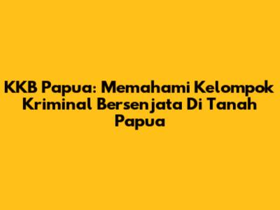 KKB Papua: Memahami Kelompok Kriminal Bersenjata Di Tanah Papua