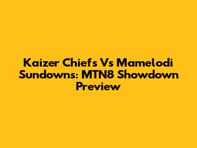 Kaizer Chiefs Vs Mamelodi Sundowns: MTN8 Showdown Preview