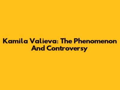 Kamila Valieva: The Phenomenon And Controversy