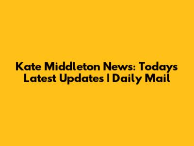 Kate Middleton News: Today's Latest Updates | Daily Mail